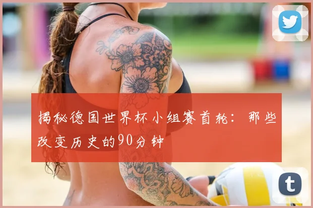 揭秘德国世界杯小组赛首轮：那些改变历史的90分钟