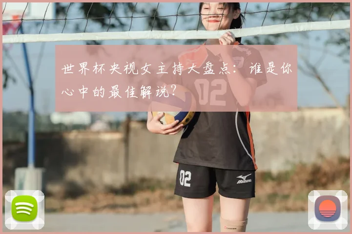 世界杯央视女主持大盘点:谁是你心中的最佳解说?