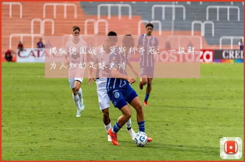 揭秘德国战车莫斯科夺冠：一段鲜为人知的足球史诗