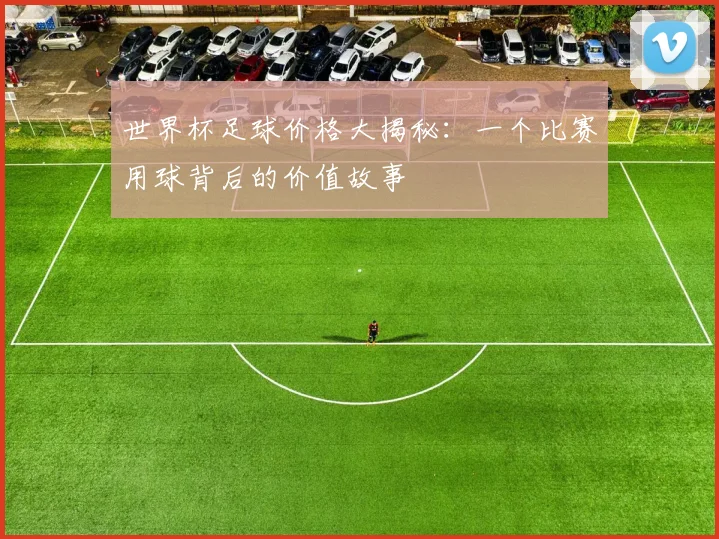 世界杯足球价格大揭秘:一个比赛用球背后的价值故事