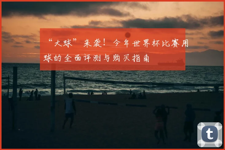 “大球”来袭!今年世界杯比赛用球的全面评测与购买指南