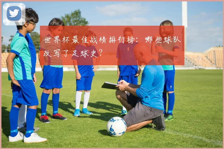 世界杯最佳战绩排行榜:哪些球队改写了足球史?