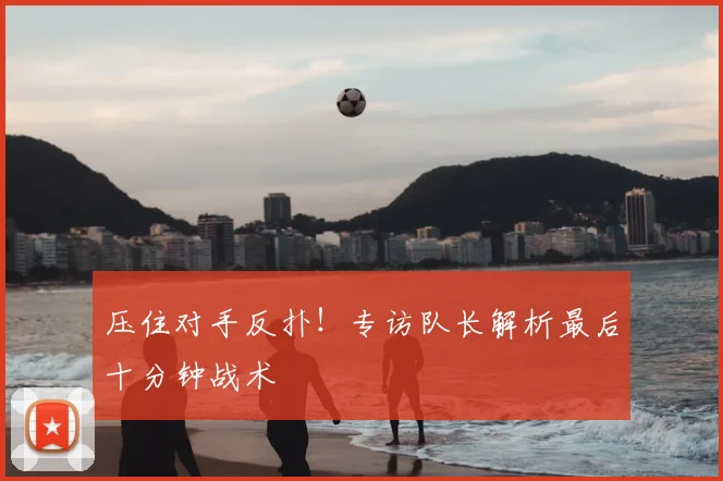 压住对手反扑！专访队长解析最后十分钟战术