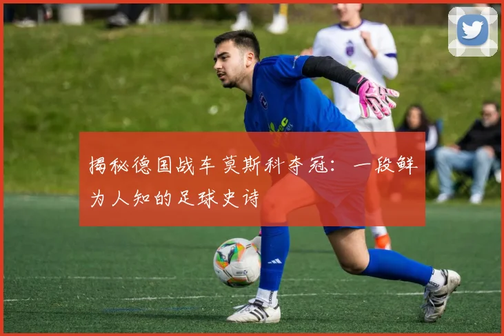 揭秘德国战车莫斯科夺冠：一段鲜为人知的足球史诗
