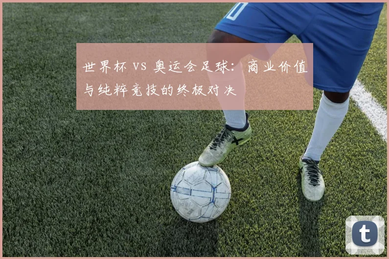 世界杯 vs 奥运会足球：商业价值与纯粹竞技的终极对决