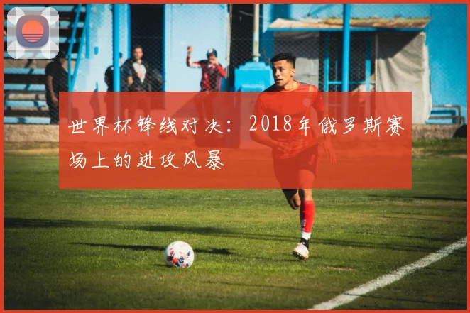 世界杯锋线对决：2018年俄罗斯赛场上的进攻风暴