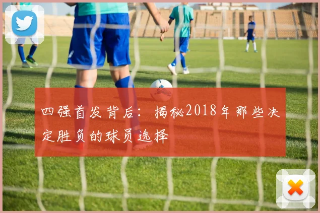 四强首发背后：揭秘2018年那些决定胜负的球员选择